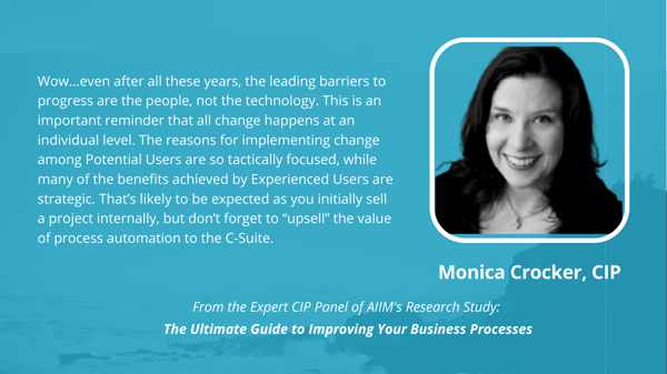 Monica Crocker, CIP: Wow…even after all these years, the leading barriers to progress are the people, not the technology. This is an important reminder that all change happens at an individual level. The reasons for implementing change among Potential Users are so tactically focused, while many of the benefits achieved by Experienced Users are strategic. That’s likely to be expected as you initially sell a project internally, but don’t forget to “upsell” the value of process automation to the C-Suite.