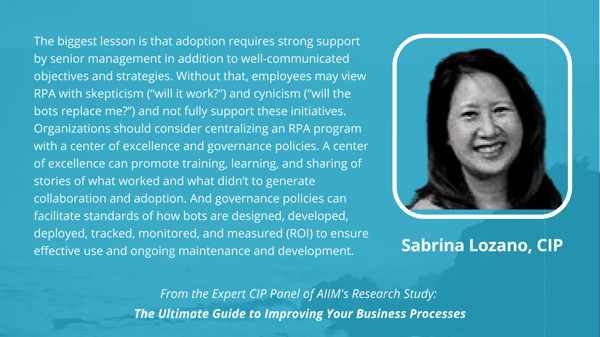 Sabrina Lozano, CIP: The biggest lesson is that adoption requires strong support by senior management in addition to well-communicated objectives and strategies. Without that, employees may view RPA with skepticism (“will it work?”) and cynicism (“will the bots replace me?”) and not fully support these initiatives. Organizations should consider centralizing an RPA program with a center of excellence and governance policies. A center of excellence can promote training, learning, and sharing of stories of what worked and what didn’t to generate collaboration and adoption. And governance policies can facilitate standards of how bots are designed, developed, deployed, tracked, monitored, and measured (ROI) to ensure effective use and ongoing maintenance and development.