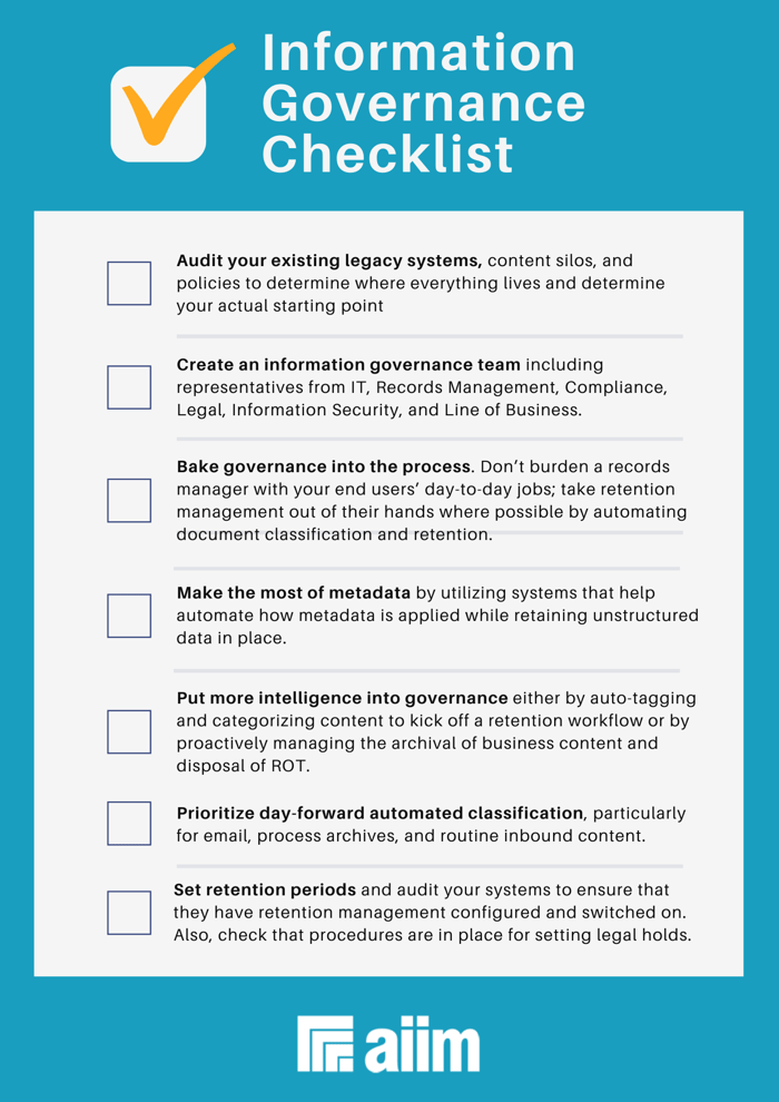 Consider this AIIM governance checklist as you map your journey.  Audit your existing legacy systems, content silos, and policies to determine where everything lives and determine your actual starting point.   Create an information governance team including representatives from IT, Records Management, Compliance, Legal, Information Security, and Line of Business.   Bake governance into the process. Don’t burden a records manager with your end users’ day-to-day jobs; take retention management out of their hands where possible by automating document classification and retention.   Make the most of metadata by utilizing systems that help automate how metadata is applied while retaining unstructured data in place.   Put more intelligence into governance either by auto-tagging and categorizing content to kick off a retention workflow or by proactively managing the archival of business content and disposal of ROT.   Prioritize day-forward automated classification, particularly for email, process archives, and routine inbound content.   Set retention periods and audit your systems to ensure that they have retention management configured and switched on. Also, check that procedures are in place for setting legal holds.